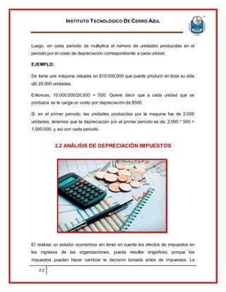 INSTITUTO TECNOLÓGICO DE CERRO AZUL
22
Luego, en cada periodo se multiplica el número de unidades producidas en el
periodo por el costo de depreciación correspondiente a cada unidad.
EJEMPLO:
Se tiene una máquina valuada en $10.000.000 que puede producir en toda su vida
útil 20.000 unidades.
Entonces, 10.000.000/20.000 = 500. Quiere decir que a cada unidad que se
produzca se le carga un costo por depreciación de $500
Si en el primer periodo, las unidades producidas por la maquina fue de 2.000
unidades, tenemos que la depreciación por el primer periodo es de: 2.000 * 500 =
1.000.000, y así con cada periodo.
3.2 ANÁLISIS DE DEPRECIACIÓN IMPUESTOS
El realizar un estudio económico sin tener en cuenta los efectos de impuestos en
los ingresos de las organizaciones, puede resultar engañoso, porque los
impuestos pueden hacer cambiar la decisión tomada antes de impuestos. La
 