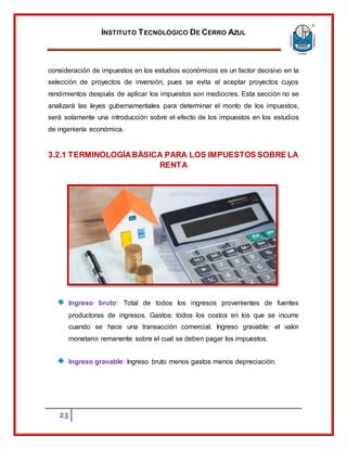 INSTITUTO TECNOLÓGICO DE CERRO AZUL
23
consideración de impuestos en los estudios económicos es un factor decisivo en la
selección de proyectos de inversión, pues se evita el aceptar proyectos cuyos
rendimientos después de aplicar los impuestos son mediocres. Esta sección no se
analizará las leyes gubernamentales para determinar el monto de los impuestos,
será solamente una introducción sobre el efecto de los impuestos en los estudios
de ingeniería económica.
3.2.1 TERMINOLOGÍABÁSICA PARA LOS IMPUESTOS SOBRE LA
RENTA
Ingreso bruto: Total de todos los ingresos provenientes de fuentes
productoras de ingresos. Gastos: todos los costos en los que se incurre
cuando se hace una transacción comercial. Ingreso gravable: el valor
monetario remanente sobre el cual se deben pagar los impuestos.
Ingreso gravable: Ingreso bruto menos gastos menos depreciación.
 