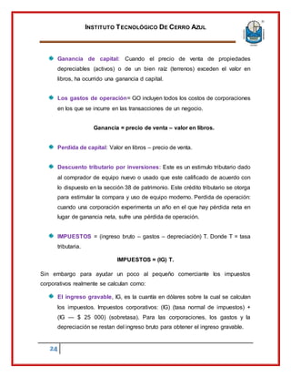 INSTITUTO TECNOLÓGICO DE CERRO AZUL
24
Ganancia de capital: Cuando el precio de venta de propiedades
depreciables (activos) o de un bien raíz (terrenos) exceden el valor en
libros, ha ocurrido una ganancia d capital.
Los gastos de operación= GO incluyen todos los costos de corporaciones
en los que se incurre en las transacciones de un negocio.
Ganancia = precio de venta – valor en libros.
Perdida de capital: Valor en libros – precio de venta.
Descuento tributario por inversiones: Este es un estimulo tributario dado
al comprador de equipo nuevo o usado que este calificado de acuerdo con
lo dispuesto en la sección 38 de patrimonio. Este crédito tributario se otorga
para estimular la compara y uso de equipo moderno. Perdida de operación:
cuando una corporación experimenta un año en el que hay pérdida neta en
lugar de ganancia neta, sufre una pérdida de operación.
IMPUESTOS = (ingreso bruto – gastos – depreciación) T. Donde T = tasa
tributaria.
IMPUESTOS = (IG) T.
Sin embargo para ayudar un poco al pequeño comerciante los impuestos
corporativos realmente se calculan como:
El ingreso gravable, IG, es la cuantía en dólares sobre la cual se calculan
los impuestos. Impuestos corporativos: (IG) (tasa normal de impuestos) +
(IG — $ 25 000) (sobretasa). Para las corporaciones, los gastos y la
depreciación se restan del ingreso bruto para obtener el ingreso gravable.
 