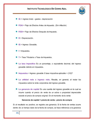 INSTITUTO TECNOLÓGICO DE CERRO AZUL
25
IG = ingreso bruto - gastos - depreciación
FEAI = Flujo de Efectivo Antes de Impuesto. (Sin inflación)
FEDI = Flujo de Efectivo Después de Impuesto.
D = Depreciación.
IG = Ingreso Gravable.
I = Impuestos.
T = Tasa Tributaria o Tasa de Impuestos.
La tasa impositiva Es un porcentaje, o equivalente decimal, del ingreso
gravable debido en impuestos.
Impuestos = Ingreso gravable X tasa impositiva aplicable = (1G)T
La utilidad neta o ingreso neto, Resulta, en general, al restar los
impuestos sobre la renta corporativa del ingreso gravable.
La ganancia de capital Es una cuantía del ingreso gravable en la cual se
incurre cuando el precio de venta de un activo o propiedad depreciable
excede el precio de compra original. En el momento de la venta:
Ganancia de capital = precio de venta - precio de compra
Si el resultado es positivo, se registra una ganancia. Si la fecha de ventas ocurre
dentro de un tiempo dado de la fecha de compra, se hace referencia a la ganancia
 
