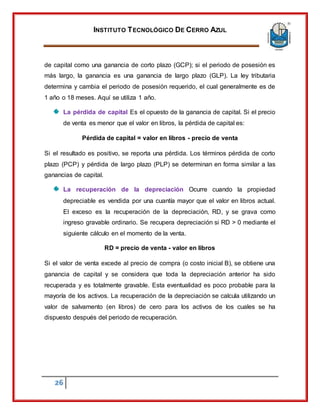 INSTITUTO TECNOLÓGICO DE CERRO AZUL
26
de capital como una ganancia de corto plazo (GCP); si el periodo de posesión es
más largo, la ganancia es una ganancia de largo plazo (GLP). La ley tributaria
determina y cambia el periodo de posesión requerido, el cual generalmente es de
1 año o 18 meses. Aquí se utiliza 1 año.
La pérdida de capital Es el opuesto de la ganancia de capital. Si el precio
de venta es menor que el valor en libros, la pérdida de capital es:
Pérdida de capital = valor en libros - precio de venta
Si el resultado es positivo, se reporta una pérdida. Los términos pérdida de corto
plazo (PCP) y pérdida de largo plazo (PLP) se determinan en forma similar a las
ganancias de capital.
La recuperación de la depreciación Ocurre cuando la propiedad
depreciable es vendida por una cuantía mayor que el valor en libros actual.
El exceso es la recuperación de la depreciación, RD, y se grava como
ingreso gravable ordinario. Se recupera depreciación si RD > 0 mediante el
siguiente cálculo en el momento de la venta.
RD = precio de venta - valor en libros
Si el valor de venta excede al precio de compra (o costo inicial B), se obtiene una
ganancia de capital y se considera que toda la depreciación anterior ha sido
recuperada y es totalmente gravable. Esta eventualidad es poco probable para la
mayoría de los activos. La recuperación de la depreciación se calcula utilizando un
valor de salvamento (en libros) de cero para los activos de los cuales se ha
dispuesto después del periodo de recuperación.
 