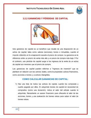 INSTITUTO TECNOLÓGICO DE CERRO AZUL
27
3.2.2 GANANCIAS Y PÉRDIDAS DE CAPITAL
Una ganancia de capital es un beneficio que resulta de una disposición de un
activo de capital, tales como valores (acciones), bonos o inmuebles, cuando el
importe obtenido en la enajenación excede el precio de compra. La ganancia es la
diferencia entre un precio de venta más alto y un precio de compra más bajo.1 Por
el contrario, una pérdida de capital surge si los ingresos de la venta de un activo
de capital son menores que el precio de compra.
Las ganancias de capital pueden referirse a "ingresos de inversión" que se
plantean en relación con los activos reales, como la propiedad; activos financieros,
como acciones o bonos; y a activos intangibles.
COMO CALCULAR GANANCIAS DE CAPITAL:
1) Haz una lista de todos tus activos de capital, cuando los compraste y
cuanto pagaste por ellos. Si adquiriste bienes de capital sin necesidad de
comprarlos (como una donación), indica el valor del artículo cuando lo
adquiriste. Necesitarás un asesor financiero para ofrecerte el valor de las
acciones, bonos y una evaluación de bienes raíces para saber el valor de
bienes raíces.
 