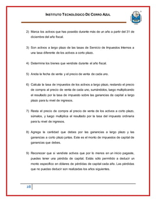 INSTITUTO TECNOLÓGICO DE CERRO AZUL
28
2) Marca los activos que has poseído durante más de un año a partir del 31 de
diciembre del año fiscal.
3) Son activos a largo plazo de las tasas de Servicio de Impuestos Internos a
una tasa diferente de los activos a corto plazo.
4) Determina los bienes que vendiste durante el año fiscal.
5) Anota la fecha de venta y el precio de venta de cada uno.
6) Calcula la tasa de impuestos de los activos a largo plazo, restando el precio
de compra al precio de venta de cada uno, sumándolos, luego multiplicando
el resultado por la tasa de impuesto sobre las ganancias de capital a largo
plazo para tu nivel de ingresos.
7) Resta el precio de compra al precio de venta de los activos a corto plazo,
súmalos, y luego multiplica el resultado por la tasa del impuesto ordinaria
para tu nivel de ingresos.
8) Agrega la cantidad que debes por las ganancias a largo plazo y las
ganancias a corto plazo juntas. Este es el monto de impuestos de capital de
ganancias que debes.
9) Reconocer que si vendiste activos que por lo menos en un inicio pagaste,
puedes tener una pérdida de capital. Estás sólo permitido a deducir un
monto específico en dólares de pérdidas de capital cada año. Las pérdidas
que no puedas deducir son realizadas los años siguientes.
 