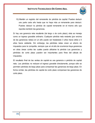 INSTITUTO TECNOLÓGICO DE CERRO AZUL
29
10) Mantén un registro del remanente de pérdida de capital. Puedes deducir
una parte cada año hasta que no haya más un remanente para deducir.
Puedes deducir la pérdida de capital remanente en el mismo año que
reportes también las ganancias.
Si hay una ganancia neta resultante (de largo o de corto plazo), ésta se maneja
como un ingreso gravable ordinario. Cualquier pérdida neta restante (por encima
de las ganancias netas) en un año puede ser trasladada 3 años hacia atrás o 5
años hacia adelante. Sin embargo, las pérdidas netas crean un ahorro de
impuestos para la compañía, siempre que en el año de ocurrencia haya ganancias
en otras áreas contra las cuales pueda utilizarse la pérdida Las ganancias y
pérdidas de corto plazo pueden ser importantes para fines del cálculo de
impuestos.
El resultado final de las ventas de capital es una ganancia o pérdida de capital
neta. Las pérdidas no reducen el ingreso gravable directamente, porque sólo se
permiten pérdidas de largo plazo para compensar las ganancias de largo plazo. En
forma similar, las pérdidas de capital de corto plazo compensan las ganancias de
corto plazo.
 