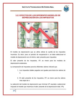 INSTITUTO TECNOLÓGICO DE CERRO AZUL
30
3.2.3 EFECTOS DE LOS DIFERENTES MODELOS DE
DEPRECIACIÓN EN LOS IMPUESTOS
El modelo de depreciación que se utilice afecta la cuantía de los impuestos
incurridos. Es decir, para un periodo de recuperación n, se debe seleccionar el
modelo de depreciación con el mínimo valor presente para impuestos
El valor presente de los impuestos, VP, es menor para los modelos de
depreciación acelerados.
La comparación de impuestos para los diferentes valores indicará que:
1. Los impuestos totales pagados son iguales para todos los valores de
n.
2. El valor presente de los impuestos, VP, es menor para los valores
más bajos de n.
La selección del modelo de depreciación que minimiza VP equivale a seleccionar
impuesto el modelo que maximiza el valor presente de la depreciación total, VPy
 