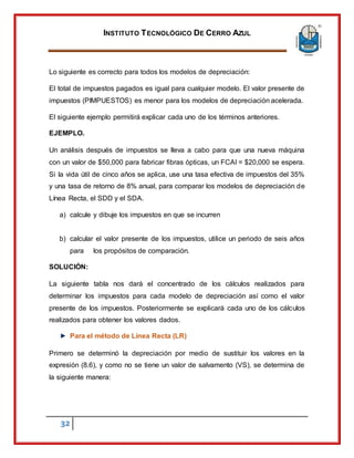 INSTITUTO TECNOLÓGICO DE CERRO AZUL
32
Lo siguiente es correcto para todos los modelos de depreciación:
El total de impuestos pagados es igual para cualquier modelo. El valor presente de
impuestos (PIMPUESTOS) es menor para los modelos de depreciación acelerada.
El siguiente ejemplo permitirá explicar cada uno de los términos anteriores.
EJEMPLO.
Un análisis después de impuestos se lleva a cabo para que una nueva máquina
con un valor de $50,000 para fabricar fibras ópticas, un FCAI = $20,000 se espera.
Si la vida útil de cinco años se aplica, use una tasa efectiva de impuestos del 35%
y una tasa de retorno de 8% anual, para comparar los modelos de depreciación de
Línea Recta, el SDD y el SDA.
a) calcule y dibuje los impuestos en que se incurren
b) calcular el valor presente de los impuestos, utilice un periodo de seis años
para los propósitos de comparación.
SOLUCIÓN:
La siguiente tabla nos dará el concentrado de los cálculos realizados para
determinar los impuestos para cada modelo de depreciación así como el valor
presente de los impuestos. Posteriormente se explicará cada uno de los cálculos
realizados para obtener los valores dados.
Para el método de Línea Recta (LR)
Primero se determinó la depreciación por medio de sustituir los valores en la
expresión (8.6), y como no se tiene un valor de salvamento (VS), se determina de
la siguiente manera:
 