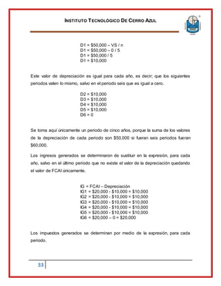INSTITUTO TECNOLÓGICO DE CERRO AZUL
33
D1 = $50,000 – VS / n
D1 = $50,000 – 0 / 5
D1 = $50,000 / 5
D1 = $10,000
Este valor de depreciación es igual para cada año, es decir; que los siguientes
periodos valen lo mismo, salvo en el periodo seis que es igual a cero.
D2 = $10,000
D3 = $10,000
D4 = $10,000
D5 = $10,000
D6 = 0
Se toma aquí únicamente un periodo de cinco años, porque la suma de los valores
de la depreciación de cada periodo son $50,000 si fueran seis periodos fueran
$60,000.
Los ingresos generados se determinaron de sustituir en la expresión, para cada
año, salvo en el último periodo que no existe el valor de la depreciación quedando
el valor de FCAI únicamente.
IG = FCAI – Depreciación
IG1 = $20,000 - $10,000 = $10,000
IG2 = $20,000 - $10,000 = $10,000
IG3 = $20,000 - $10,000 = $10,000
IG4 = $20,000 - $10,000 = $10,000
IG5 = $20,000 - $10,000 = $10,000
IG6 = $20,000 – 0 = $20,000
Los impuestos generados se determinan por medio de la expresión, para cada
periodo.
 