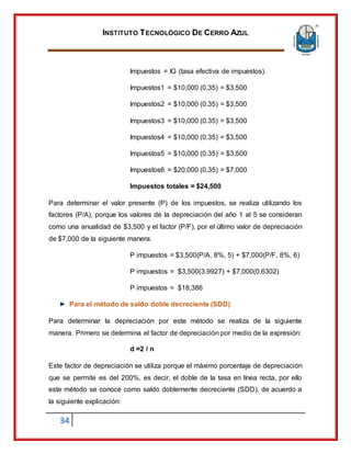 INSTITUTO TECNOLÓGICO DE CERRO AZUL
34
Impuestos = IG (tasa efectiva de impuestos).
Impuestos1 = $10,000 (0.35) = $3,500
Impuestos2 = $10,000 (0.35) = $3,500
Impuestos3 = $10,000 (0.35) = $3,500
Impuestos4 = $10,000 (0.35) = $3,500
Impuestos5 = $10,000 (0.35) = $3,500
Impuestos6 = $20,000 (0.35) = $7,000
Impuestos totales = $24,500
Para determinar el valor presente (P) de los impuestos, se realiza utilizando los
factores (P/A), porque los valores de la depreciación del año 1 al 5 se consideran
como una anualidad de $3,500 y el factor (P/F), por el último valor de depreciación
de $7,000 de la siguiente manera.
P impuestos = $3,500(P/A, 8%, 5) + $7,000(P/F, 8%, 6)
P impuestos = $3,500(3.9927) + $7,000(0.6302)
P impuestos = $18,386
Para el método de saldo doble decreciente (SDD)
Para determinar la depreciación por este método se realiza de la siguiente
manera. Primero se determina el factor de depreciación por medio de la expresión:
d =2 / n
Este factor de depreciación se utiliza porque el máximo porcentaje de depreciación
que se permite es del 200%, es decir, el doble de la tasa en línea recta, por ello
este método se conoce como saldo doblemente decreciente (SDD), de acuerdo a
la siguiente explicación:
 