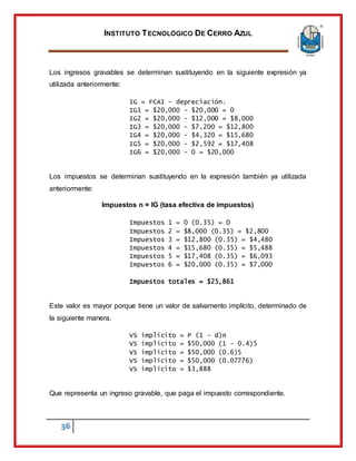 INSTITUTO TECNOLÓGICO DE CERRO AZUL
36
Los ingresos gravables se determinan sustituyendo en la siguiente expresión ya
utilizada anteriormente:
IG = FCAI – depreciación.
IG1 = $20,000 - $20,000 = 0
IG2 = $20,000 - $12,000 = $8,000
IG3 = $20,000 - $7,200 = $12,800
IG4 = $20,000 - $4,320 = $15,680
IG5 = $20,000 - $2,592 = $17,408
IG6 = $20,000 - 0 = $20,000
Los impuestos se determinan sustituyendo en la expresión también ya utilizada
anteriormente:
Impuestos n = IG (tasa efectiva de impuestos)
Impuestos 1 = 0 (0.35) = 0
Impuestos 2 = $8,000 (0.35) = $2,800
Impuestos 3 = $12,800 (0.35) = $4,480
Impuestos 4 = $15,680 (0.35) = $5,488
Impuestos 5 = $17,408 (0.35) = $6,093
Impuestos 6 = $20,000 (0.35) = $7,000
Impuestos totales = $25,861
Este valor es mayor porque tiene un valor de salvamento implícito, determinado de
la siguiente manera.
VS implícito = P (1 – d)n
VS implícito = $50,000 (1 – 0.4)5
VS implícito = $50,000 (0.6)5
VS implícito = $50,000 (0.07776)
VS implícito = $3,888
Que representa un ingreso gravable, que paga el impuesto correspondiente.
 