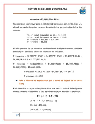 INSTITUTO TECNOLÓGICO DE CERRO AZUL
37
Impuestos = $3,888(0.35) = $1,361
Representa un valor mayor para el método SDD comparado con el método de LR,
el cual se puede demostrar haciendo la resta de los valores totales de los dos
métodos.
Valor total impuestos de LR = $24,500
Valor total impuestos de SDD = $25,861
Diferencia = $25,861 - $24,500
Diferencia = $1,361
El valor presente de los impuestos se determina de la siguiente manera utilizando
el factor (P/F) para cada uno de los valores de los impuestos.
P impuestos = $2,800(P/F, 8%,2) + $4,486(P/F, 8%,3) + $5,488(P/F,8%,4) +
$6,093(P/F, 8%,5) + $7,000(P/F, 8%,6)
P impuestos = $2,800(0.8573) + $4,486(0.7938) + $5,488(0.7350) +
$6,093(0.6806) + $7,000(0.6302)
P impuestos = $2,409 + $3,561 + $4,033 + $4,147 + $4,412
P impuestos = $18,549
Para el método de depreciación por la suma de dígitos de los años
(SDA)
Para determinar la depreciación por medio de este método se hace de la siguiente
manera: Primero se determina la tasa de depreciación por medio de la expresión:
D = n - t + 1 / S (P – VS)
D1 = 6 – 1 + 1 / 21 ($50,000 – 0)
D1= 6 / 21($50,000)
D1= 0.2857143 ($50,000)
 