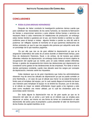 INSTITUTO TECNOLÓGICO DE CERRO AZUL
42
CONCLUSIONES
ROSA ELENA ARENAS HERNÁNDEZ
Después de haber concluido la investigación podemos darnos cuenta que
para satisfacer las necesidades de los seres humanos, se necesita la fabricación
de bienes o proporcionar servicios y para obtener dichos bienes o servicios es
necesario llevar a cabo inversiones en instalaciones de producción, sin embargo
estos bienes tienden a gastarse por el uso, así mismo tienden a cambiar su valor
conforme pasa el tiempo e incluso algunos tienden a perder su vida útil, esto lo
podemos ver reflejado durante el momento en el que queremos deshacernos de
dichos productos ya que lo que nos pagaría otra persona por adquirirlo sería sólo
un porcentaje de lo que nosotros pagamos.
Es por ello que nos es de gran utilidad la depreciación ya que es la
asignación sistemática del costo de un activo durante un determinado tiempo, para
fines de declaración financiera, fiscal, o de ambas, de tal manera que existen
diferentes métodos de depreciación, sin embargo todos tienen el mismo objetivo la
recuperación del capital que se invirtió, pero en cada método existen diferentes
formas o grados de recuperación.Así mismo las deducciones por depreciación se
consideran como gastos en las declaraciones de las empresas. Por tanto si todo lo
demás permanece constante, cuanto mas elevado sean los cargos por concepto
de depreciación, menores serán los impuestos.
Cabe destacar que es de gran importancia que todos los administradores
observen muy de cerca los cálculos de depreciación ya que se puede cometer un
error fácilmente, y en caso de que el cálculo sea menor no se estará formando el
fondo para el remplazo del equipo, por lo cual cuando llegue el momento de hacer
una inversión para remplazar el equipo no se tendrá los recursos, por el otro lado,
si el cálculo es mayor se estará enfrentando mayor gasto a los ingresos y esto
dará como resultado una menor utilidad, por lo cual los dividendos para los
accionistas serán menores.
Sin duda alguna la depreciación nos es de gran ayuda ya que es la
reducción del valor de un activo y por tanto es el método que se emplea para
depreciar un activo, así mismo es una forma de tomar en consideración el valor
decreciente del activo para el propietario y para presentar el valor de disminución
de los fondos de capital invertidos en él.
 