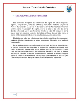 INSTITUTO TECNOLÓGICO DE CERRO AZUL
43
LIDIA ALEJANDRA GALVÁN HERNÁNDEZ
Las compañías recuperan sus inversiones de capital en activos tangibles,
equipos, computadoras, vehículos, edificios y maquinaria, mediante un proceso
llamado depreciación. El proceso de depreciar un activo al cual se hace referencia
también como recuperación de capital, explica la pérdida del valor del activo
debido a la edad, uso y obsolescencia durante su vida útil, aunque un activo
puede estar en excelente condición de trabajo, el hecho de que valga menos a
través del tiempo se considera en los estudios de evaluación económica.
El objetivo de todos los métodos de depreciación consiste en la recuperación
paulatina del dinero invertido en un activo, pero existen diferencias en el grado de
recuperación.
En un análisis de reemplazo, el impacto tributario del recobro de depreciación o
la pérdida de capital ocurren cuando el defensor se cambia por el retador; este
hecho se toma en consideración en un análisis después de impuestos. En este
caso se aplica el procedimiento del análisis de reemplazo y si bien el análisis
tributario no cambiará la decisión de reemplazar o conservar al defensor, hay que
tomar en cuenta que el efecto de los impuestos probablemente si reducirá (una
cantidad significativa) la ventaja económica de una alternativa sobre otra.
 