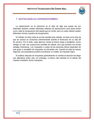 INSTITUTO TECNOLÓGICO DE CERRO AZUL
44
BEATRIZ ANGÉLICA HERNÁNDEZRAMÍREZ
La depreciación es la reducción en el valor de algo que puede ser por
diferentes factores, existen diferentes métodos de depreciación, pero todos tienen
como meta la recuperación del capital que se invirtió, pero en cada método existen
diferentes formas o grados de recuperación.
El método de línea recta es el más sencillo para calcular, se basa en la idea de
que los activos se consumen uniformemente durante el transcurso de su vida útil
de servicio. Por lo tanto, cada ejercicio recibe el mismo cargo a resultados. Como
ventaja no sólo nos proporciona sencillez de cálculo, sino que también nos brinda
ventajas financieras. Los impuestos a cargo de las personas físicas dependen de
qué grupo o escalafón de impuestos se encuentra uno. Cuando se trata de nuevos
negocios, los propietarios podrán encontrarse en niveles de impuesto bajos.
El análisis después de impuestos generalmente no cambia la decisión de elegir
una alternativa sobre otra; sin embargo, sí ofrece más claridad en el cálculo del
impacto monetario de los impuestos.
 