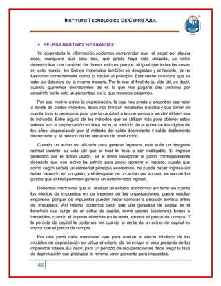 INSTITUTO TECNOLÓGICO DE CERRO AZUL
45
SELENA MARTINEZ HERNANDEZ
Ya concretada la información podemos comprender que al pagar por alguna
cosa, cualquiera que esta sea, que jamás haya sido utilizada, se debe
desembolsar una cantidad de dinero, esto es porque, al igual que todas las cosas
en este mundo, los bienes materiales también se desgastan y al hacerlo, ya no
funcionan correctamente como lo hacían al principio. Este hecho ocasiona que su
valor se deteriore de la misma manera. Por lo que al final de su vida útil, es decir,
cuando queremos deshacernos de él, lo que nos pagaría otra persona por
adquirirlo sería sólo un porcentaje de lo que nosotros pagamos.
Por ese motivo existe la depreciación, la cual nos ayuda a encontrar ese valor
a través de ciertos métodos, éstos nos brindan resultados exactos y que toman en
cuenta todo lo necesario para que la cantidad a la que vamos a vender el bien sea
la indicada. Entre alguno de los métodos que se utilizan más para obtener estos
valores son la depreciación en línea recta, el método de la suma de los dígitos de
los años, depreciación por el método del saldo decreciente y saldo doblemente
decreciente y el método de las unidades de producción.
Cuando un activo es utilizado para generar ingresos, este sufre un desgaste
normal durante su vida útil que el final lo lleva a ser inutilizable. El ingreso
generado por el activo usado, se le debe incorporar el gasto correspondiente
desgaste que ese activo ha sufrido para poder generar el ingreso, puesto que
como según señala un elemental principio económico, no puede haber ingreso sin
haber incurrido en un gasto, y el desgaste de un activo por su uso, es uno de los
gastos que al final permiten generar un determinado ingreso.
Debemos mencionar que el realizar un estudio económico sin tener en cuenta
los efectos de impuestos en los ingresos de las organizaciones, puede resultar
engañoso, porque los impuestos pueden hacer cambiar la decisión tomada antes
de impuestos. Así mismo podemos decir que una ganancia de capital es el
beneficio que surge de un activo de capital, como valores (acciones), bonos o
inmuebles, cuando el importe obtenido en la venta, excede el precio de compra. Y
la perdida de capital la podemos ver cuando la venta de un activo de capital es
menor que el precio de compra.
Por otra parte cabe mencionar que para evaluar el efecto tributario de los
modelos de depreciación se utiliza el criterio de minimizar el valor presente de los
impuestos totales. Es decir, para un periodo de recuperación se debe elegir la tasa
de depreciación que produzca el mínimo valor presente para impuestos.
 