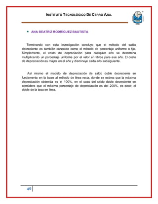 INSTITUTO TECNOLÓGICO DE CERRO AZUL
46
ANA BEATRIZ RODRÍGUEZ BAUTISTA
Terminando con esta investigación concluyo que el método del saldo
decreciente es también conocido como el método de porcentaje uniforme o fijo.
Simplemente, el costo de depreciación para cualquier año se determina
multiplicando un porcentaje uniforme por el valor en libros para ese año. El costo
de depreciación es mayor en el año y disminuye cada año subsiguiente.
Así mismo el modelo de depreciación de saldo doble decreciente se
fundamenta en la base al método de línea recta, donde se estima que la máxima
depreciación obtenida es el 100%, en el caso del saldo doble decreciente se
considera que el máximo porcentaje de depreciación es del 200%, es decir, el
doble de la tasa en línea.
 
