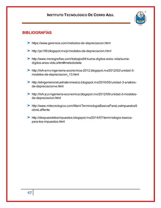 INSTITUTO TECNOLÓGICO DE CERRO AZUL
47
BIBLIOGRAFÍAS
https://www.gerencie.com/metodos-de-depreciacion.html
http://yo199.blogspot.mx/p/modelos-de-depreciacion.html
http://www.monografias.com/trabajos94/suma-digitos-anos-vida/suma-
digitos-anos-vida.shtml#metododela
http://itvh-emv-ingenieria-economica-2012.blogspot.mx/2012/02/unidad-3-
modelos-de-depreciacion_13.html
http://elingenieroindustrialenmexico.blogspot.mx/2016/05/unidad-3-analisis-
de-depreciacion-e.html
http://itvh-jcz-ingenieria-economica.blogspot.mx/2012/09/unidad-3-modelos-
de-depreciacion.html
http://www.mitecnologico.com/Main/TerminologiaBasicaParaLosImpuestosS
obreLaRenta
http://despuesdelosimpuestos.blogspot.mx/2014/07/terminologia-basica-
para-los-impuestos.html
 
