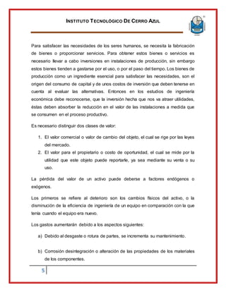 INSTITUTO TECNOLÓGICO DE CERRO AZUL
5
Para satisfacer las necesidades de los seres humanos, se necesita la fabricación
de bienes o proporcionar servicios. Para obtener estos bienes o servicios es
necesario llevar a cabo inversiones en instalaciones de producción, sin embargo
estos bienes tienden a gastarse por el uso, o por el paso del tiempo. Los bienes de
producción como un ingrediente esencial para satisfacer las necesidades, son el
origen del consumo de capital y de unos costos de inversión que deben tenerse en
cuenta al evaluar las alternativas. Entonces en los estudios de ingeniería
económica debe reconocerse, que la inversión hecha que nos va atraer utilidades,
éstas deben absorber la reducción en el valor de las instalaciones a medida que
se consumen en el proceso productivo.
Es necesario distinguir dos clases de valor:
1. El valor comercial o valor de cambio del objeto, el cual se rige por las leyes
del mercado.
2. El valor para el propietario o costo de oportunidad, el cual se mide por la
utilidad que este objeto puede reportarle, ya sea mediante su venta o su
uso.
La pérdida del valor de un activo puede deberse a factores endógenos o
exógenos.
Los primeros se refiere al deterioro son los cambios físicos del activo, o la
disminución de la eficiencia de ingeniería de un equipo en comparación con la que
tenía cuando el equipo era nuevo.
Los gastos aumentarán debido a los aspectos siguientes:
a) Debido al desgaste o rotura de partes, se incrementa su mantenimiento.
b) Corrosión desintegración o alteración de las propiedades de los materiales
de los componentes.
 