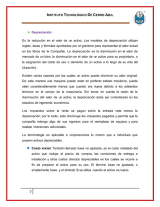 INSTITUTO TECNOLÓGICO DE CERRO AZUL
7
Depreciación:
Es la reducción en el valor de un activo. Los modelos de depreciación utilizan
reglas, tasas y fórmulas aprobadas por el gobierno para representar el valor actual
en los libros de la Compañía. La depreciación es la disminución en el valor de
mercado de un bien, la disminución en el valor de un activo para su propietario, o
la asignación del costo de uso o demerito de un activo a lo largo de su vida útil
(duración).
Existen varias razones por las cuales un activo puede disminuir su valor original.
De esta manera una maquina puede estar en perfecto estado mecánico, puede
valer considerablemente menos que cuando era nueva debido a los adelantos
técnicos en el campo de la maquinaria. Sin tomar en cuenta la razón de la
disminución del valor de un activo, la depreciación debe ser considerada en los
estudios de ingeniería económica.
Los impuestos sobre la renta se pagan sobre la entrada neta menos la
depreciación; por lo tanto, esta disminuye los impuestos pagados y permite que la
compañía retenga algo de sus ingresos para el reemplazo de equipos y para
realizar inversiones adicionales.
La terminología es aplicable a corporaciones lo mismo que a individuos que
poseen activos depreciables.
Costo inicial: También llamado base no ajustada, es el costo instalado del
activo que incluye el precio de compra, las comisiones de entrega e
instalación y otros costos directos depreciables en los cuales se incurre a
fin de preparar el activo para su uso. El término base no ajustada, o
simplemente base, y el símbolo B se utiliza cuando el activo es nuevo.
 