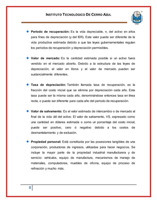 INSTITUTO TECNOLÓGICO DE CERRO AZUL
8
Periodo de recuperación: Es la vida depreciable, n, del activo en años
para fines de depreciación (y del ISR). Este valor puede ser diferente de la
vida productiva estimada debido a que las leyes gubernamentales regulan
los periodos de recuperación y depreciación permisibles.
Valor de mercado: Es la cantidad estimada posible si un activo fuera
vendido en el mercado abierto. Debido a la estructura de las leyes de
depreciación, el valor en libros y el valor de mercado pueden ser
sustancialmente diferentes.
Tasa de depreciación: También llamada tasa de recuperación, es la
fracción del costo inicial que se elimina por depreciación cada año. Esta
tasa puede ser la misma cada año, denominándose entonces tasa en línea
recta, o puede ser diferente para cada año del periodo de recuperación.
Valor de salvamento: Es el valor estimado de intercambio o de mercado al
final de la vida útil del activo. El valor de salvamento, VS, expresado como
una cantidad en dólares estimada o como un porcentaje del costo inicial,
puede ser positivo, cero ó negativo debido a los costos de
desmantelamiento y de exclusión.
Propiedad personal: Está constituida por las posesiones tangibles de una
corporación, productoras de ingresos, utilizadas para hacer negocios. Se
incluye la mayor parte de la propiedad industrial manufacturera y de
servicio: vehículos, equipo de manufactura, mecanismos de manejo de
materiales, computadores, muebles de oficina, equipo de proceso de
refinación y mucho más.
 