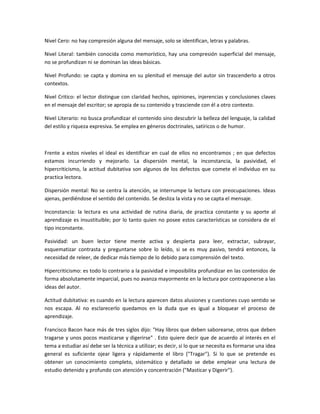 Nivel Cero: no hay compresión alguna del mensaje, solo se identifican, letras y palabras.

Nivel Literal: también conocida como memorístico, hay una compresión superficial del mensaje,
no se profundizan ni se dominan las ideas básicas.

Nivel Profundo: se capta y domina en su plenitud el mensaje del autor sin trascenderlo a otros
contextos.

Nivel Critico: el lector distingue con claridad hechos, opiniones, injerencias y conclusiones claves
en el mensaje del escritor; se apropia de su contenido y trasciende con él a otro contexto.

Nivel Literario: no busca profundizar el contenido sino descubrir la belleza del lenguaje, la calidad
del estilo y riqueza expresiva. Se emplea en géneros doctrinales, satíricos o de humor.



Frente a estos niveles el ideal es identificar en cual de ellos no encontramos ; en que defectos
estamos incurriendo y mejorarlo. La dispersión mental, la inconstancia, la pasividad, el
hipercriticismo, la actitud dubitativa son algunos de los defectos que comete el individuo en su
practica lectora.

Dispersión mental: No se centra la atención, se interrumpe la lectura con preocupaciones. Ideas
ajenas, perdiéndose el sentido del contenido. Se desliza la vista y no se capta el mensaje.

Inconstancia: la lectura es una actividad de rutina diaria, de practica constante y su aporte al
aprendizaje es insustituible; por lo tanto quien no posee estos características se considera de el
tipo inconstante.

Pasividad: un buen lector tiene mente activa y despierta para leer, extractar, subrayar,
esquematizar contrasta y preguntarse sobre lo leído, si se es muy pasivo, tendrá entonces, la
necesidad de releer, de dedicar más tiempo de lo debido para comprensión del texto.

Hipercriticismo: es todo lo contrario a la pasividad e imposibilita profundizar en las contenidos de
forma absolutamente imparcial, pues no avanza mayormente en la lectura por contraponerse a las
ideas del autor.

Actitud dubitativa: es cuando en la lectura aparecen datos alusiones y cuestiones cuyo sentido se
nos escapa. Al no esclarecerlo quedamos en la duda que es igual a bloquear el proceso de
aprendizaje.

Francisco Bacon hace más de tres siglos dijo: "Hay libros que deben saborearse, otros que deben
tragarse y unos pocos masticarse y digerirse" . Esto quiere decir que de acuerdo al interés en el
tema a estudiar así debe ser la técnica a utilizar; es decir, si lo que se necesita es formarse una idea
general es suficiente ojear ligera y rápidamente el libro ("Tragar"). Si lo que se pretende es
obtener un conocimiento completo, sistemático y detallado se debe emplear una lectura de
estudio detenido y profundo con atención y concentración ("Masticar y Digerir").
 