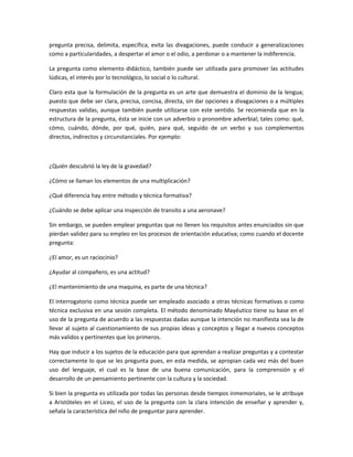 pregunta precisa, delimita, especifica, evita las divagaciones, puede conducir a generalizaciones
como a particularidades, a despertar el amor o el odio, a perdonar o a mantener la indiferencia.

La pregunta como elemento didáctico, también puede ser utilizada para promover las actitudes
lúdicas, el interés por lo tecnológico, lo social o lo cultural.

Claro esta que la formulación de la pregunta es un arte que demuestra el dominio de la lengua;
puesto que debe ser clara, precisa, concisa, directa, sin dar opciones a divagaciones o a múltiples
respuestas validas, aunque también puede utilizarse con este sentido. Se recomienda que en la
estructura de la pregunta, ésta se inicie con un adverbio o pronombre adverbial; tales como: qué,
cómo, cuándo, dónde, por qué, quién, para qué, seguido de un verbo y sus complementos
directos, indirectos y circunstanciales. Por ejemplo:



¿Quién descubrió la ley de la gravedad?

¿Cómo se llaman los elementos de una multiplicación?

¿Qué diferencia hay entre método y técnica formativa?

¿Cuándo se debe aplicar una inspección de transito a una aeronave?

Sin embargo, se pueden emplear preguntas que no llenen los requisitos antes enunciados sin que
pierdan validez para su empleo en los procesos de orientación educativa; como cuando el docente
pregunta:

¿El amor, es un raciocinio?

¿Ayudar al compañero, es una actitud?

¿El mantenimiento de una maquina, es parte de una técnica?

El interrogatorio como técnica puede ser empleado asociado a otras técnicas formativas o como
técnica exclusiva en una sesión completa. El método denominado Mayéutico tiene su base en el
uso de la pregunta de acuerdo a las respuestas dadas aunque la intención no manifiesta sea la de
llevar al sujeto al cuestionamiento de sus propias ideas y conceptos y llegar a nuevos conceptos
más validos y pertinentes que los primeros.

Hay que inducir a los sujetos de la educación para que aprendan a realizar preguntas y a contestar
correctamente lo que se les pregunta pues, en esta medida, se apropian cada vez más del buen
uso del lenguaje, el cual es la base de una buena comunicación, para la comprensión y el
desarrollo de un pensamiento pertinente con la cultura y la sociedad.

Si bien la pregunta es utilizada por todas las personas desde tiempos inmemoriales, se le atribuye
a Aristóteles en el Liceo, el uso de la pregunta con la clara intención de enseñar y aprender y,
señala la característica del niño de preguntar para aprender.
 