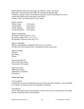 Media Distancia: Recorren líneas hasta los 400 km , varias veces al día .
Regionales: Son líneas de hasta 250km de extensión de baja demanda.
Cercanías o locales: Unen, con frecuencias elevadas, núcleos de población con áreas
residenciales/fabriles próximas (hasta unos 60 km)
Urbanos: hacen recorridos dentro de una ciudad.

Según su trocha:
Trocha Ancha             1,676 metros.
Trocha Media             1,435 metros.
Trocha Angosta           1,000 metros.
Trocha Económica         0,750 metros.

Según su planimetría:
De llanura; rampa menores al 5 %o
De Colina; rampas entre 5 y el 12 %o.
De Montaña; rampas mayores del 12 %o

Según su legalidad:
Público; está obligado a transportar todo lo que se le solicite.
Privado; Sólo lleva la producción o mercaderías propias o que desee.

Según el Capital:
Privados.
Del Estado.
Mixtos.

Según la jurisdicción:
Ferrocarriles Nacionales.
Ferrocarriles Provinciales.

Según la tracción:
Adherencia natural.
Adherencia a cremallera.
Funiculares.

Trenes de Carga

Tren Lanzadera:
Comprende a un tren de composición fija que circula entre dos terminales y cuya capacidad
no se ajusta a las fluctuaciones de la demanda de transporte.

Tren-Bloque:
El tren viaja también entre dos terminales a horarios fijos, pero su composición varía según
fluctúe la demanda efectiva del transporte.



Administración de Servicios                  10                    Lic. Guillermo G. Robino
 