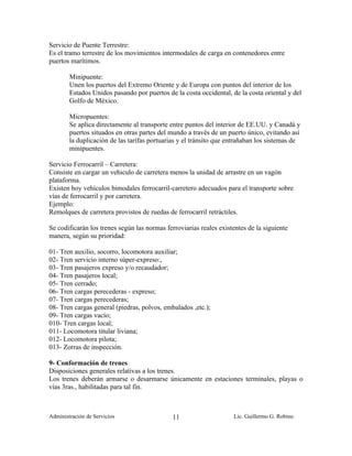 Servicio de Puente Terrestre:
Es el tramo terrestre de los movimientos intermodales de carga en contenedores entre
puertos marítimos.

        Minipuente:
        Unen los puertos del Extremo Oriente y de Europa con puntos del interior de los
        Estados Unidos pasando por puertos de la costa occidental, de la costa oriental y del
        Golfo de México.

        Micropuentes:
        Se aplica directamente al transporte entre puntos del interior de EE.UU. y Canadá y
        puertos situados en otras partes del mundo a través de un puerto único, evitando así
        la duplicación de las tarífas portuarias y el tránsito que entrañaban los sistemas de
        minipuentes.

Servicio Ferrocarril – Carretera:
Consiste en cargar un vehiculo de carretera menos la unidad de arrastre en un vagón
plataforma.
Existen hoy vehículos bimodales ferrocarril-carretero adecuados para el transporte sobre
vías de ferrocarril y por carretera.
Ejemplo:
Remolques de carretera provistos de ruedas de ferrocarril retráctiles.

Se codificarán los trenes según las normas ferroviarias reales existentes de la siguiente
manera, según su prioridad:

01- Tren auxilio, socorro, locomotora auxiliar;
02- Tren servicio interno súper-expreso:,
03- Tren pasajeros expreso y/o recaudador;
04- Tren pasajeros local;
05- Tren cerrado;
06- Tren cargas perecederas - expreso;
07- Tren cargas perecederas;
08- Tren cargas general (piedras, polvos, embalados ,etc.);
09- Tren cargas vacío;
010- Tren cargas local;
011- Locomotora titular liviana;
012- Locomotora pilota;
013- Zorras de inspección.

9- Conformación de trenes
Disposiciones generales relativas a los trenes.
Los trenes deberán armarse o desarmarse únicamente en estaciones terminales, playas o
vías 3ras., habilitadas para tal fin.



Administración de Servicios                   11                    Lic. Guillermo G. Robino
 