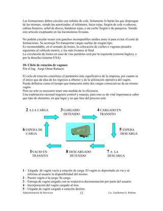 Las formaciones deben circular con señales de cola. Solamente lo harán las que dispongan
de las mismas, siendo las autorizadas: el telémetro, luces rojas, furgón de cola o caboose,
cabina freneros, señal de discos, banderas rojas, o un coche furgón o de pasajeros. Siendo
este articulo exeptuante en las locomotoras livianas.

No podrán circular trenes con ganchos incompatibles unidos entre sí para evitar el corte de
formaciones. Se aconseja No transportar cargas sueltas de ningún tipo.
Es recomendable, en el armado de trenes, la colocación de coches o vagones pesados
siguientes al vehículo motriz, y los más livianos al final.
La circulación de trenes en caso de vías paralelas será por la izquierda (sistema Ingles), o
por la derecha (sistema USA)

10- Cilclo de rotación de vagones
Por el Ing. Jorge Omar Rattazzi

El ciclo de rotación constituye el parámetro más significativo de la empresa, por cuanto es
el único que da idea de los ingresos a obtener y de la utilización operativa del vagón.
Puede definirse como el tiempo que transcurre entre dos cargas consecutivas de un mismo
vagón.
Pero no solo es necesario tener una medida de la eficiencia.
Una explotación racional requiere control y manejo, para esto es de vital importancia saber
que tipo de elemento, en que lugar y en que fase del proceso está.


  2 A LA CARGA                3 GARGADO                    4 CARGADO EN
                                DETENIDO                     TRANSITO



6 ESPERA DE                                                                 5 ESPERA
  CARGA                                                                      DESCARGA




     1VACIO EN                    8 DESCARGADO                    7A  LA
       TRANSITO                      DETENIDO                      DESCARGA



1 - Llegada de vagón vacío a estación de carga. El vagón es depositado en vía y sé
    informa al usuario la disponibilidad del mismo.
2 – Puesto vagón a la carga: Se carga.
3 – Entrega de vagón cargado con su respectiva documentación por parte del usuario.
4 – Incorporación del vagón cargado al tren.
5 – Llegada de vagón cargado a estación destino.
Administración de Servicios                   12                 Lic. Guillermo G. Robino
 