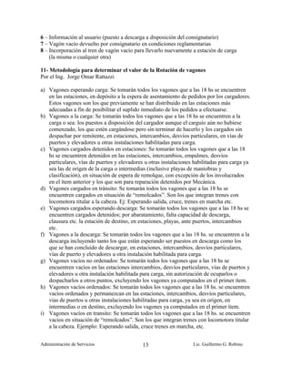 6 – Información al usuario (puesto a descarga a disposición del consignatario)
7 – Vagón vacío devuelto por consignatario en condiciones reglamentarias
8 – Incorporación al tren de vagón vacío para llevarlo nuevamente a estación de carga
    (la misma o cualquier otra)

11- Metodología para determinar el valor de la Rotación de vagones
Por el Ing. Jorge Omar Rattazzi

a) Vagones esperando carga: Se tomarán todos los vagones que a las 18 hs se encuentren
   en las estaciones, en depósito a la espera de asentamiento de pedidos por los cargadores.
   Estos vagones son los que previamente se han distribuido en las estaciones más
   adecuadas a fin de posibilitar el suplido inmediato de los pedidos a efectuarse.
b) Vagones a la carga: Se tomarán todos los vagones que a las 18 hs se encuentren a la
   carga o sea: los puestos a disposición del cargador aunque el carguío aún no hubiese
   comenzado, los que estén cargándose pero sin terminar de hacerlo y los cargados sin
   despachar por remitente, en estaciones, intercambios, desvíos particulares, en vías de
   puertos y elevadores u otras instalaciones habilitadas para carga.
c) Vagones cargados detenidos en estaciones: Se tomarán todos los vagones que a las 18
   hs se encuentren detenidos en las estaciones, intercambios, empalmes, desvíos
   particulares, vías de puertos y elevadores u otras instalaciones habilitadas para carga ya
   sea las de origen de la carga o intermedias (inclusive playas de maniobras y
   clasificación), en situación de espera de remolque, con excepción de los involucrados
   en el ítem anterior y los que son para reparación detenidos por Mecánica.
d) Vagones cargados en tránsito: Se tomarán todos los vagones que a las 18 hs se
   encuentren cargados en situación de “remolcados”. Son los que integran trenes con
   locomotora titular a la cabeza. Ej: Esperando salida, cruce, trenes en marcha etc.
e) Vagones cargados esperando descarga: Se tomarán todos los vagones que a las 18 hs se
   encuentren cargados detenidos; por abaratamiento, falta capacidad de descarga,
   clausura etc. la estación de destino, en estaciones, playas, ante puertos, intercambios
   etc.
f) Vagones a la descarga: Se tomarán todos los vagones que a las 18 hs. se encuentren a la
   descarga incluyendo tanto los que están esperando ser puestos en descarga como los
   que se han concluido de descargar, en estaciones, intercambios, desvíos particulares,
   vías de puerto y elevadores u otra instalación habilitada para carga.
g) Vagones vacíos no ordenados: Se tomarán todos los vagones que a las 18 hs se
   encuentren vacíos en las estaciones intercambios, desvíos particulares, vías de puertos y
   elevadores u otra instalación habilitada para carga, sin autorización de ocuparlos o
   despacharlos a otros puntos, excluyendo los vagones ya computados en el primer ítem.
h) Vagones vacíos ordenados: Se tomarán todos los vagones que a las 18 hs. se encuentren
   vacíos ordenados y permanezcan en las estaciones, intercambios, desvíos particulares,
   vías de puertos u otras instalaciones habilitadas para carga, ya sea en origen, en
   intermedias o en destino, excluyendo los vagones ya computados en el primer ítem.
i) Vagones vacíos en transito: Se tomarán todos los vagones que a las 18 hs. se encuentren
   vacíos en situación de “remolcados”. Son los que integran trenes con locomotora titular
   a la cabeza. Ejemplo: Esperando salida, cruce trenes en marcha, etc.


Administración de Servicios                  13                    Lic. Guillermo G. Robino
 