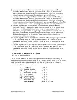 j) Vagones para reparación liviana: se tomarán todos los vagones que a las 18 hs se
   encuentren detenidos por Mecánica, ya sea en vías de Tráfico, de otros servicios,
   desvíos particulares, talleres privados u otras instalaciones habilitadas para efectuar
   reparaciones, que estén en reparación o esperando reparación liviana.
k) Vagones para reparación pesada: Se tomarán todos los vagones que a las 18 hs, se
   encuentren detenidos por Mecánica, ya sea en vías de Tráfico, de otros servicios,
   desvíos particulares, talleres privados u otras instalaciones habilitadas para efectuar
   reparaciones, que estén en reparación o esperando reparación pesada, como así también
   los a radiar o en trámite de radiación que esperan resolución para la baja definitiva.
l) Vagones cargados en el día: Se tomarán todos los vagones que a las 18 hs. se
   encuentren cargados y despachados por el remitente durante las 24 hs. transcurridas
   desde las 18 hs. del día anterior hasta las 18 hs del día al que corresponde la
   información, incluyendo tanto los vagones que se encuentren en la estación como los
   que ya han salido. Deben incluirse los cargados en estaciones, desvíos particulares,
   transbordos en los puntos de intercambio, vías de puertos y elevadores u otras
   instalaciones habilitadas para carga.
m) Vagones cargados entrados por empalme: Se tomarán todos los vagones que durante las
   24 hs transcurridas desde las 18 hs. del día anterior hasta las 18 hs del día al que
   corresponde la información, han entrado cargados por todos los empalmes con otras
   líneas.
n) Vagones cargados salidos por empalmes: Se tomarán todos los vagones que durante las
   24 hs transcurridas desde las 18 hs del día anterior hasta las 18 hs del día al que
   corresponde la información, han salido cargados por todos los empalmes con otras
   líneas.

12- Ciclo teórico de la rotación de los vagones
Por el Ing. Jorge Omar Rattazzi

Con los valores definidos en la estación de procedencia y de destino de la carga y el
horario de circulación del tren bloc, tanto con los vagones cargados como vacíos de retorno,
queda establecido los tiempos parciales de cada fase de operación de los vehículos
afectados a este programa de transporte.

                A C:     A la Carga                 10:00 hs
                C D:     Cargado Detenido            1:00 hs
                C T:     Cargado en Tránsito        36:00 hs
                E D:     Esperando Descarga          1:00 hs
                A D:     A la Descarga              12:00 hs
                V O:     Vacío Ordenado              1:00 hs
                V T:     Vacío en Tránsito          34:00 hs
                E C:     Esperando Carga             1:00 hs
                         Total del Ciclo            96:00 hs = 4 días




Administración de Servicios                    14                 Lic. Guillermo G. Robino
 