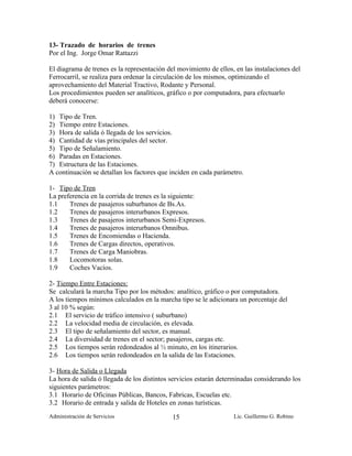 13- Trazado de horarios de trenes
Por el Ing. Jorge Omar Rattazzi

El diagrama de trenes es la representación del movimiento de ellos, en las instalaciones del
Ferrocarril, se realiza para ordenar la circulación de los mismos, optimizando el
aprovechamiento del Material Tractivo, Rodante y Personal.
Los procedimientos pueden ser analíticos, gráfico o por computadora, para efectuarlo
deberá conocerse:

1) Tipo de Tren.
2) Tiempo entre Estaciones.
3) Hora de salida ó llegada de los servicios.
4) Cantidad de vías principales del sector.
5) Tipo de Señalamiento.
6) Paradas en Estaciones.
7) Estructura de las Estaciones.
A continuación se detallan los factores que inciden en cada parámetro.

1- Tipo de Tren
La preferencia en la corrida de trenes es la siguiente:
1.1    Trenes de pasajeros suburbanos de Bs.As.
1.2    Trenes de pasajeros interurbanos Expresos.
1.3    Trenes de pasajeros interurbanos Semi-Expresos.
1.4    Trenes de pasajeros interurbanos Omnibus.
1.5    Trenes de Encomiendas o Hacienda.
1.6    Trenes de Cargas directos, operativos.
1.7    Trenes de Carga Maniobras.
1.8    Locomotoras solas.
1.9    Coches Vacíos.

2- Tiempo Entre Estaciones:
Se calculará la marcha Tipo por los métodos: analítico, gráfico o por computadora.
A los tiempos mínimos calculados en la marcha tipo se le adicionara un porcentaje del
3 al 10 % según:
2.1 El servicio de tráfico intensivo ( suburbano)
2.2 La velocidad media de circulación, es elevada.
2.3 El tipo de señalamiento del sector, es manual.
2.4 La diversidad de trenes en el sector; pasajeros, cargas etc.
2.5 Los tiempos serán redondeados al ½ minuto, en los itinerarios.
2.6 Los tiempos serán redondeados en la salida de las Estaciones.

3- Hora de Salida o Llegada
La hora de salida ó llegada de los distintos servicios estarán determinadas considerando los
siguientes parámetros:
3.1 Horario de Oficinas Públicas, Bancos, Fabricas, Escuelas etc.
3.2 Horario de entrada y salida de Hoteles en zonas turísticas.
Administración de Servicios                  15                    Lic. Guillermo G. Robino
 