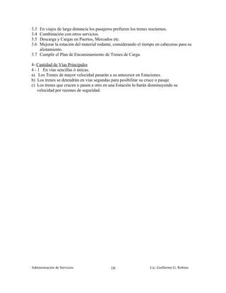 3.3 En viajes de larga distancia los pasajeros prefieren los trenes nocturnos.
3.4 Combinación con otros servicios.
3.5 Descarga y Cargas en Puertos, Mercados etc.
3.6 Mejorar la rotación del material rodante, considerando el tiempo en cabeceras para su
    alistamiento.
3.7 Cumplir el Plan de Encaminamiento de Trenes de Carga.

4- Cantidad de Vías Principales
4 - 1 En vías sencillas ó únicas.
a) Los Trenes de mayor velocidad pasarán a su antecesor en Estaciones.
b) Los trenes se detendrán en vías segundas para posibilitar su cruce o pasaje
c) Los trenes que crucen o pasen a otro en una Estación lo harán disminuyendo su
    velocidad por razones de seguridad.




Administración de Servicios                 16                    Lic. Guillermo G. Robino
 