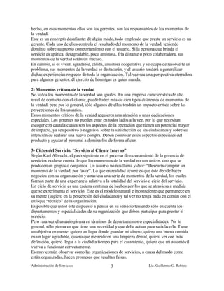 hecho, en esos momentos ellos son los gerentes, son los responsables de los momentos de
la verdad.
Este es un concepto desafiante: de algún modo, todo empleado que preste un servicio es un
gerente. Cada uno de ellos controla el resultado del momento de la verdad, teniendo
dominio sobre su propio comportamiento con el usuario. Si la persona que brinda el
servicio es apática, desagradable, poco amistosa, fría distante o poco colaboradora, sus
momentos de la verdad serán un fracaso.
En cambio, si es vivaz, agradable, cálida, amistosa cooperativa y se ocupa de resolverle un
problema, sus momentos de la verdad se destacarán, y el usuario tenderá a generalizar
dichas experiencias respecto de toda la organización. Tal vez sea una perspectiva aterradora
para algunos gerentes: él ejercito de hormigas es quien manda.

2- Momentos críticos de la verdad
No todos los momentos de la verdad son iguales. En una empresa característica de alto
nivel de contacto con el cliente, puede haber más de cien tipos diferentes de momentos de
la verdad, pero por lo general, sólo algunos de ellos tendrán un impacto crítico sobre las
percepciones de los usuarios.
Estos momentos críticos de la verdad requieren una atención y unas dedicaciones
especiales. Los gerentes no pueden estar en todos lados a la vez, por lo que necesitan
escoger con cautela cuales son los aspectos de la operación que tienen un potencial mayor
de impacto, ya sea positivo o negativo, sobre la satisfacción de los ciudadanos y sobre su
intención de realizar una nueva compra. Deben controlar estos aspectos especiales del
producto y ayudar al personal a dominarlos de forma eficaz.

3- Ciclos del Servicio. “Servicio al Cliente Interno”
Según Karl Albrecht, el paso siguiente en el proceso de razonamiento de la gerencia de
servicios es darse cuenta de que los momentos de la verdad no son únicos sino que se
producen en grupos o conjuntos. Un usuario no nos llama y dice: “Desearía comprar un
momento de la verdad, por favor”. Lo que en realidad ocurre es que éste decide hacer
negocios con su organización y atraviesa una serie de momentos de la verdad, los cuales
forman parte de una experiencia relativa a la totalidad del servicio o ciclo del servicio.
Un ciclo de servicio es una cadena continua de hechos por los que se atraviesa a medida
que se experimenta el servicio. Este es el modelo natural e inconsciente que permanece en
su mente (sugiero en la percepción del ciudadano) y tal vez no tenga nada en común con el
enfoque “técnico” de la organización.
Es posible que usted éste dispuesto a pensar en su servicio teniendo sólo en cuenta los
departamentos y especialidades de su organización que deben participar para prestar el
servicio.
Pero rara vez el usuario piensa en términos de departamentos o especialidades. Por lo
general, sólo piensa en que tiene una necesidad y que debe actuar para satisfacerla. Tiene
un objetivo en mente: quiero un lugar donde guardar mi dinero, quiero una buena comida
en un lugar agradable, quiero que me realicen una limpieza dental, quiero ver con más
definición, quiero llegar a la ciudad a tiempo para el casamiento, quiero que mi automóvil
vuelva a funcionar correctamente.
Es muy común observar cómo las organizaciones de servicios, a causa del modo como
están organizadas, hacen promesas que resultan falsas.
Administración de Servicios                  3                     Lic. Guillermo G. Robino
 