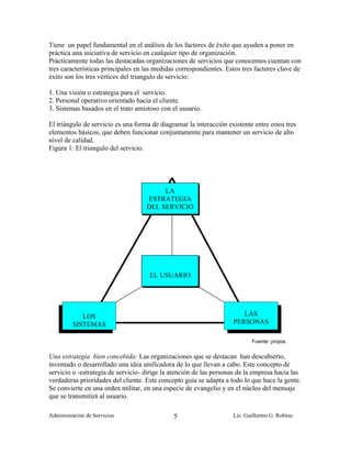 Tiene un papel fundamental en el análisis de los factores de éxito que ayuden a poner en
práctica una iniciativa de servicio en cualquier tipo de organización.
Prácticamente todas las destacadas organizaciones de servicios que conocemos cuentan con
tres características principales en las medidas correspondientes. Estos tres factores clave de
éxito son los tres vértices del triangulo de servicio:

1. Una visión o estrategia para el servicio.
2. Personal operativo orientado hacia el cliente.
3. Sistemas basados en el trato amistoso con el usuario.

El triángulo de servicio es una forma de diagramar la interacción existente entre estos tres
elementos básicos, que deben funcionar conjuntamente para mantener un servicio de alto
nivel de calidad.
Figura 1: El triangulo del servicio.




                                         LA
                                    ESTRATEGIA
                                    DEL SERVICIO




                                     EL USUARIO




            LOS                                                        LAS
         SISTEMAS                                                   PERSONAS

                                                                           Fuente: propia.

Una estrategia bien concebida: Las organizaciones que se destacan han descubierto,
inventado o desarrollado una idea unificadora de lo que llevan a cabo. Este concepto de
servicio o -estrategia de servicio- dirige la atención de las personas de la empresa hacia las
verdaderas prioridades del cliente. Este concepto guía se adapta a todo lo que hace la gente.
Se convierte en una orden militar, en una especie de evangelio y en el núcleo del mensaje
que se transmitirá al usuario.

Administración de Servicios                   5                     Lic. Guillermo G. Robino
 