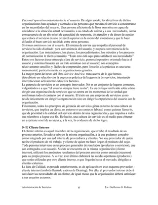 Personal operativo orientado hacia el usuario. De algún modo, los directivos de dichas
organizaciones han ayudado y alentado a las personas que prestan el servicio a concentrarse
en las necesidades del usuario. Una persona eficiente de la línea operativa es capaz de
amoldarse a la situación actual del usuario, a su estado de animo y a sus necesidades, como
consecuencia de un alto nivel de capacidad de respuesta, de atención y de deseo de ayudar
que coloca el servicio en uno de nivel superior en la mente del ciudadano y que le hace
difundir el buen servicio recibido entre otras personas.
Sistemas amistosos con el usuario. El sistema de envíos que respalda al personal de
servicio ha sido diseñado para conveniencia del usuario, y no para conveniencia de la
organización. Las instalaciones, los planes, los procedimientos, los métodos y los procesos
de comunicación le dicen al usuario: “Todo esto está aquí para satisfacer sus necesidades”.
Estos tres factores (una estrategia clara de servicio, personal operativo orientado hacia el
usuario y sistemas basados en un trato amistoso con el usuario) son conceptos
relativamente sencillos y fáciles de comprender, pero llevarlos a la práctica es una tarea
monumental, particularmente en organizaciones grandes.
La mayor parte del resto del libro Service América trata acerca de lo que hemos
descubierto en relación con la puesta en práctica de la gerencia de servicios, intentando
interrelacionar activamente estos tres factores.
La gerencia de servicios es un concepto innovador. No es un conjunto de lugares comunes,
vulgaridades o a que “el usuario siempre tiene razón”. Es un enfoque unificado sobre cómo
dirigir una organización de servicios que se centra en los momentos de la verdad que
conforman todo el contacto con el usuario. El éxito en una empresa de servicios ya no
reside únicamente en dirigir la organización sino en dirigir la experiencia del usuario con la
organización.
Finalmente, todos los preceptos de gerencia de servicios giran en torno de una cultura de
servicios, que implica un clima, un entorno o un contexto laboral, como quieran llamarlo,
que da prioridad a la calidad del servicio dentro de una organización y que impulsa a todos
sus miembros a lograr ese fin. De hecho, una cultura de servicio es el medio para obtener
un excelente nivel de servicio y, a la vez, la evidencia de dicho logro.

5- El Cliente Interno
El cliente interno es aquel miembro de la organización, que recibe el resultado de un
proceso anterior, llevado a cabo en la misma organización, a la que podemos concebir
como integrada por una red interna de proveedores y clientes. Yo soy proveedor de quien
recibe el producto de mi trabajo, y cliente de quien me hace llegar el producto del suyo.
Toda persona interviene en un proceso generador de resultados (productos o servicios), que
son entregados a un usuario. Si éste se encuentra en la misma organización (cliente
interno), utilizará los productos resultantes del proceso anterior como entrada (recursos)
para su propio proceso. A su vez, éste último elaborará las salidas oportunas (productos)
que serán utilizadas por otro cliente interno, o que llegarán hasta el mercado, dirigidas a
clientes externos.
La idea de Calidad, expresada anteriormente, es de aplicación en este esquema proveedor -
cliente interno (también llamado cadena de Deming). Por ello, el proveedor interno deberá
satisfacer las necesidades de su cliente, de igual modo que la organización deberá satisfacer
a sus usuarios externos.


Administración de Servicios                   6                     Lic. Guillermo G. Robino
 