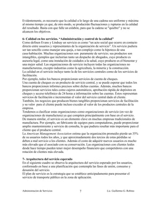 Evidentemente, es necesario que la calidad a lo largo de una cadena sea uniforme y máxima
al mismo tiempo ya que, de otro modo, se producirán fluctuaciones y rupturas en la calidad
del resultado. Basta con que falle un eslabón, para que la cadena se "quiebre" y no se
alcancen los objetivos.

6- Calidad en los servicios. “Administración y control de la calidad”
Como definen Evans y Lindsay un servicio es como “un acto social que ocurre en contacto
directo entre usuarios y representantes de la organización de servicio”. Un servicio pudiera
ser tan sencillo como manejar una queja, o tan complejo como la hipoteca de una
casa-habitación. Muchas organizaciones son puramente de servicio; sus productos son
intangibles, ejemplos que incluirían tanto un despacho de abogados, cuyo producto es
asesoría legal, como una instalación de cuidados a la salud, cuyo producto es el bienestar y
una mejor salud. Las organizaciones de servicio incluyen todas las organizaciones no
manufactureras, excepto industrias como la agricultura, la minería y la construcción.
La calidad en el servicio incluye tanto la de los servicios centrales como de los servicios de
facilitación.
Por ejemplo, todos los bancos proporcionan servicios de cuenta de cheques.
Una cuenta de cheques es un producto de servicio central, y se puede esperar que todos los
bancos proporcionen informes precisos sobre dichas cuentas. Además, muchos bancos
proporcionan servicios tales como cajeros automáticos, aprobación rápida de depósitos en
cheques y acceso telefónico de 24 horas a información sobre las cuentas. Éstos representan
servicios de facilitación e incrementan el valor del servicio central dado al cliente.
También, los negocios que producen bienes tangibles proporcionan servicios de facilitación
y su valor para el cliente puede incluso exceder al valor de los productos centrales de la
empresa.
Tendemos a clasificar estas organizaciones como organizaciones de servicio (en vez de
organizaciones de manufactura) ya que compiten principalmente con base en el servicio.
De manera similar, el servicio es un elemento clave en muchas empresas tradicionales de
manufactura. Por ejemplo, un fabricante de equipos para computadoras, puede proporcionar
amplio mantenimiento y servicio de consulta, lo que pudiera resultar más importante para el
cliente que el producto central.
La American Management Association estima que la organización promedio pierde un 35%
de su usuarios todos los años, y que aproximadamente dos tercios de estas pérdidas se
deben a mal servicio a los clientes. Además el costo de adquirir nuevos usuarios es mucho
más elevado que el asociado con su conservación. Las organizaciones con clientes leales
desde hace tiempo pueden tener mejor desempeño financiero que competidores con una
rotación de clientes más elevada.

7- Arquitectura del servicio esperado
En el siguiente cuadro se observa la arquitectura del servicio esperado por los usuarios,
conformado en base a una planificación que contempla las fases de unión, consumo y
desunión del servicio.
El plan de servicio es la estrategia que se establece anticipadamente para presentar el
servicio de transporte público en la zona de aplicación.



Administración de Servicios                   7                     Lic. Guillermo G. Robino
 