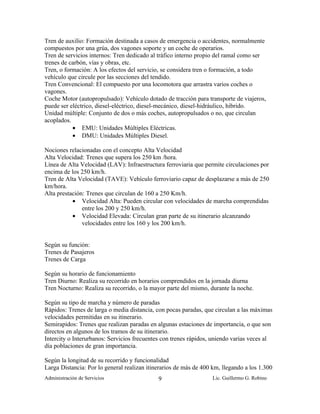 Tren de auxilio: Formación destinada a casos de emergencia o accidentes, normalmente
compuestos por una grúa, dos vagones soporte y un coche de operarios.
Tren de servicios internos: Tren dedicado al tráfico interno propio del ramal como ser
trenes de carbón, vías y obras, etc.
Tren, o formación: A los efectos del servicio, se considera tren o formación, a todo
vehículo que circule por las secciones del tendido.
Tren Convencional: El compuesto por una locomotora que arrastra varios coches o
vagones.
Coche Motor (autopropulsado): Vehículo dotado de tracción para transporte de viajeros,
puede ser eléctrico, diesel-eléctrico, diesel-mecánico, diesel-hidráulico, hibrido.
Unidad múltiple: Conjunto de dos o más coches, autopropulsados o no, que circulan
acoplados.
           • EMU: Unidades Múltiples Eléctricas.
           • DMU: Unidades Múltiples Diesel.

Nociones relacionadas con el concepto Alta Velocidad
Alta Velocidad: Trenes que supera los 250 km /hora.
Línea de Alta Velocidad (LAV): Infraestructura ferroviaria que permite circulaciones por
encima de los 250 km/h.
Tren de Alta Velocidad (TAVE): Vehículo ferroviario capaz de desplazarse a más de 250
km/hora.
Alta prestación: Trenes que circulan de 160 a 250 Km/h.
           • Velocidad Alta: Pueden circular con velocidades de marcha comprendidas
               entre los 200 y 250 km/h.
           • Velocidad Elevada: Circulan gran parte de su itinerario alcanzando
               velocidades entre los 160 y los 200 km/h.


Según su función:
Trenes de Pasajeros
Trenes de Carga

Según su horario de funcionamiento
Tren Diurno: Realiza su recorrido en horarios comprendidos en la jornada diurna
Tren Nocturno: Realiza su recorrido, o la mayor parte del mismo, durante la noche.

Según su tipo de marcha y número de paradas
Rápidos: Trenes de larga o media distancia, con pocas paradas, que circulan a las máximas
velocidades permitidas en su itinerario.
Semirapidos: Trenes que realizan paradas en algunas estaciones de importancia, o que son
directos en algunos de los tramos de su itinerario.
Intercity o Interurbanos: Servicios frecuentes con trenes rápidos, uniendo varias veces al
día poblaciones de gran importancia.

Según la longitud de su recorrido y funcionalidad
Larga Distancia: Por lo general realizan itinerarios de más de 400 km, llegando a los 1.300
Administración de Servicios                  9                     Lic. Guillermo G. Robino
 