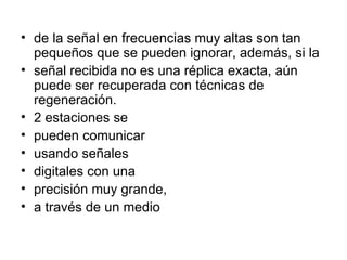 de la señal en frecuencias muy altas son tan pequeños que se pueden ignorar, además, si la señal recibida no es una réplica exacta, aún puede ser recuperada con técnicas de regeneración. 2 estaciones se pueden comunicar usando señales digitales con una precisión muy grande, a través de un medio 