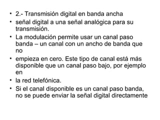 2.- Transmisión digital en banda ancha señal digital a una señal analógica para su transmisión. La modulación permite usar un canal paso banda – un canal con un ancho de banda que no empieza en cero. Este tipo de canal está más disponible que un canal paso bajo, por ejemplo en la red telefónica. Si el canal disponible es un canal paso banda, no se puede enviar la señal digital directamente 