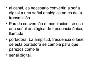 al canal, es necesario convertir la seña digital a una señal analógica antes de la transmisión. Para la conversión o modulación, se usa una señal analógica de frecuencia única, llamada portadora. La amplitud, frecuencia o fase de esta portadora se cambia para que parezca como la señal digital. 