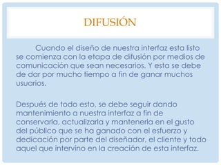 4.3.3 ElocuciónDesarrollo conceptual	Concentraremos tareas y objetos definidos en  la etapa anterior que formaran parte de la interfaz. Se definirá el estilo general, colores, tipografías, tipo de imágenes o animaciones, así como el uso de maquetas, escenarios, storyboards, diagramas de flujo, prototipos de software para la visualización de la misma en una posible interfaz terminada.