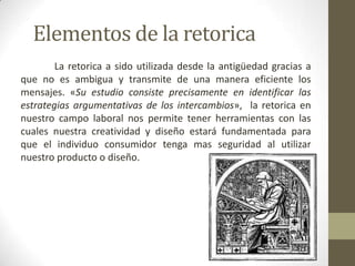 Teoría De La Argumentación	La interrelación con el entorno permite la integración de los individuos con su entorno y con las demás personas abriendo un posible dialogo; estableciendo un proceso comunicativo llamado interactividad.	La retorica es y será considerada como un sustento científico a la practica del diseño, que permitirá analizar, sistematizar y reproducir sus procesos.según Buchanan el diseñador debe de ser: Inventivo
