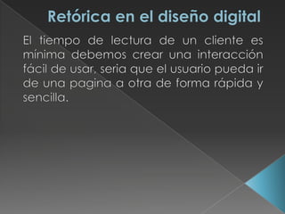 Retórica en el diseño digitalEl tiempo de lectura de un cliente es mínima debemos crear una interacción fácil de usar, seria que el usuario pueda ir de una pagina a otra de forma rápida y sencilla.