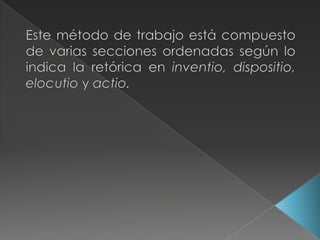 Este método de trabajo está compuesto de varias secciones ordenadas según lo indica la retórica en inventio, dispositio, elocutioyactio.