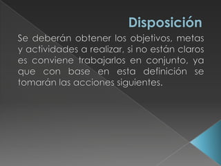 DisposiciónSe deberán obtener los objetivos, metas y actividades a realizar, si no están claros es conviene trabajarlos en conjunto, ya que con base en esta definición se tomarán las acciones siguientes. 