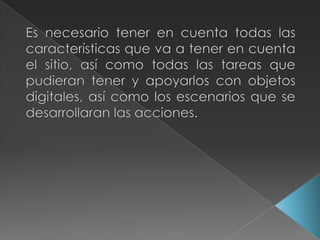 Es necesario tener en cuenta todas las características que va a tener en cuenta el sitio, así como todas las tareas que pudieran tener y apoyarlos con objetos digitales, así como los escenarios que se desarrollaran las acciones.