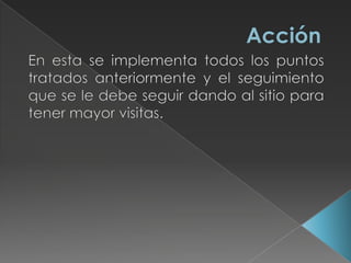 AcciónEn esta se implementa todos los puntos tratados anteriormente y el seguimiento que se le debe seguir dando al sitio para tener mayor visitas.
