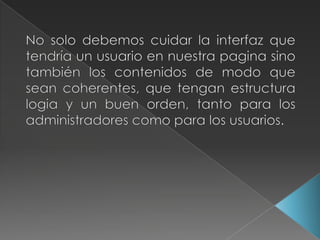 No solo debemos cuidar la interfaz que tendría un usuario en nuestra pagina sino también los contenidos de modo que sean coherentes, que tengan estructura logia y un buen orden, tanto para los administradores como para los usuarios.
