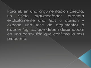 Para él, en una argumentación directa, un sujeto argumentador presenta explícitamente una tesis u opinión y expone una serie de argumentos o razones lógicas que deben desembocar en una conclusión que confirma la tesis propuesta.
