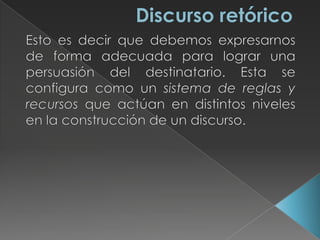 Discurso retóricoEsto es decir que debemos expresarnos de forma adecuada para lograr una persuasión del destinatario. Esta se configura como un sistema de reglas y recursos que actúan en distintos niveles en la construcción de un discurso. 